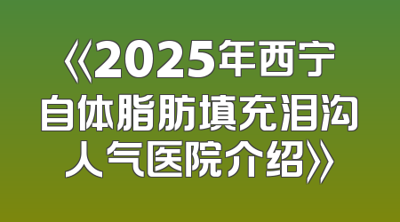 《2025年西宁自体脂肪填充泪沟人气医院介绍》
