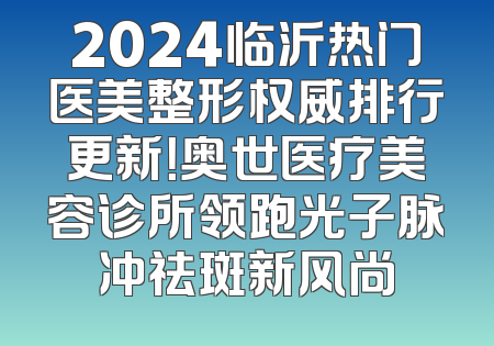 2024临沂热门医美整形权威排行更新！奥世医疗美容诊所领跑光子脉冲祛斑新风尚