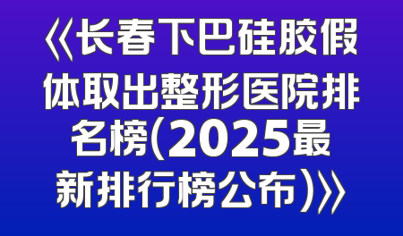 《长春下巴硅胶假体取出整形医院排名榜（2025最新排行榜公布）》