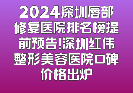 2024深圳唇部修复医院排名榜提前预告！深圳红伟整形美容医院口碑价格出炉