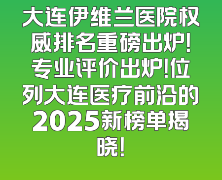 大连伊维兰医院权威排名重磅出炉！专业评价出炉！位列大连医疗前沿的2025新榜单揭晓！
