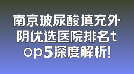 南京玻尿酸填充外阴优选医院排名top5深度解析！