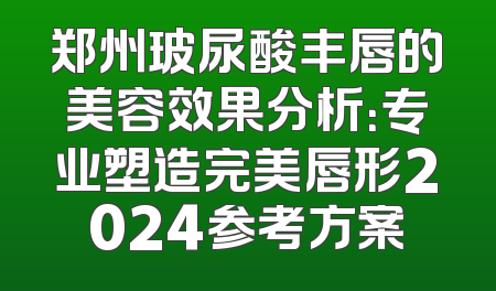 郑州玻尿酸丰唇的美容效果分析：专业塑造完美唇形2024参考方案