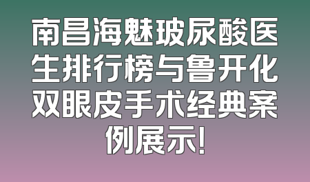 南昌海魅玻尿酸医生排行榜与鲁开化双眼皮手术经典案例展示！