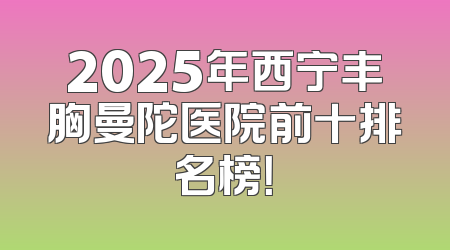 2025年西宁丰胸曼陀医院前十排名榜！