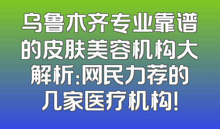 乌鲁木齐专业靠谱的皮肤美容机构大解析：网民力荐的几家医疗机构！