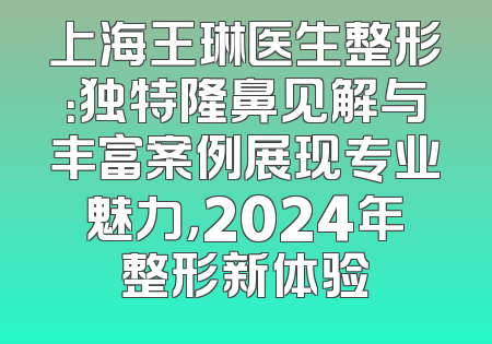 上海王琳医生整形：独特隆鼻见解与丰富案例展现专业魅力，2024年整形新体验