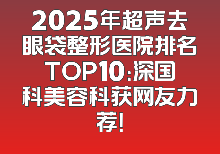 2025年超声去眼袋整形医院排名TOP10：深国科美容科获网友力荐！