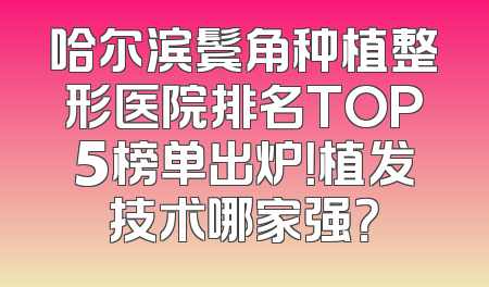 哈尔滨鬓角种植整形医院排名TOP5榜单出炉！植发技术哪家强？