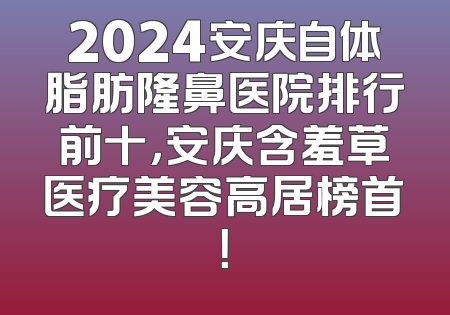 2024安庆自体脂肪隆鼻医院排行前十，安庆含羞草医疗美容高居榜首！
