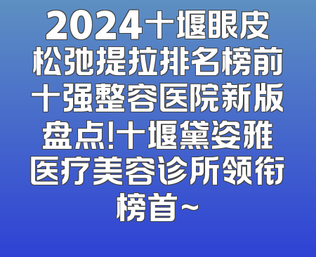 2024十堰眼皮松弛提拉排名榜前十强整容医院新版盘点！十堰黛姿雅医疗美容诊所领衔榜首~