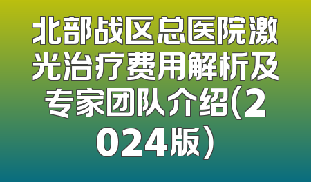 北部战区总医院激光治疗费用解析及专家团队介绍（2024版）