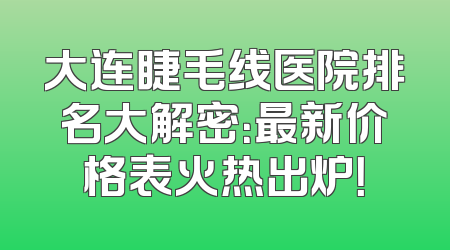 大连睫毛线医院排名大解密：最新价格表火热出炉！