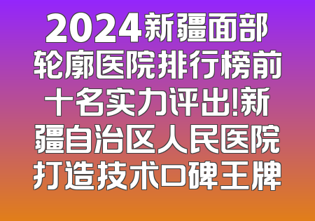 2024新疆面部轮廓医院排行榜前十名实力评出！新疆自治区人民医院打造技术口碑王牌