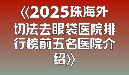 《2025珠海外切法去眼袋医院排行榜前五名医院介绍》