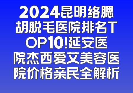 2024昆明络腮胡脱毛医院排名TOP10！延安医院杰西爱艾美容医院价格亲民全解析