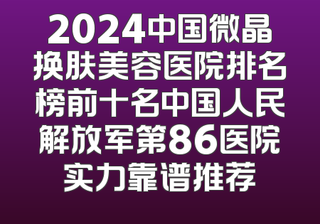 2024中国微晶换肤美容医院排名榜前十名中国人民解放军第86医院实力靠谱推荐