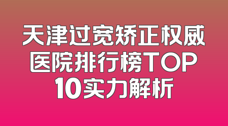 天津过宽矫正权威医院排行榜TOP10实力解析