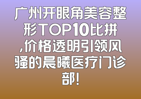 广州开眼角美容整形TOP10比拼，价格透明引领风骚的晨曦医疗门诊部！