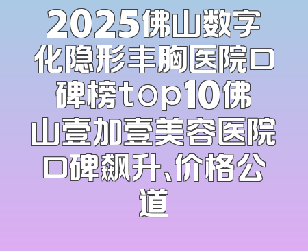 2025佛山数字化隐形丰胸医院口碑榜top10佛山壹加壹美容医院口碑飙升、价格公道