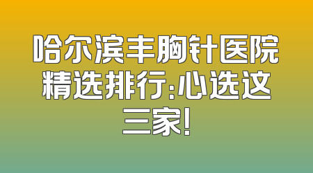 哈尔滨丰胸针医院精选排行：心选这三家！