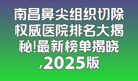 南昌鼻尖组织切除权威医院排名大揭秘！最新榜单揭晓，2025版