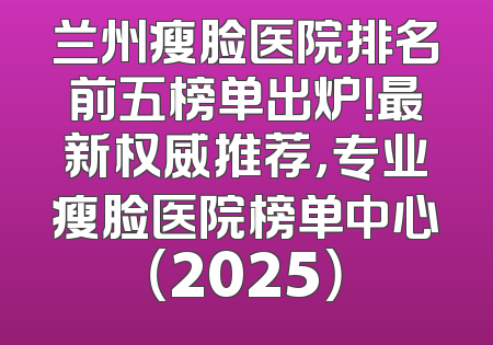 兰州瘦脸医院排名前五榜单出炉！最新权威推荐，专业瘦脸医院榜单中心（2025）