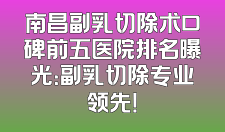 南昌副乳切除术口碑前五医院排名曝光：副乳切除专业领先！