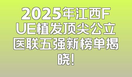 2025年江西FUE植发顶尖公立医联五强新榜单揭晓！