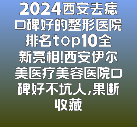 2024西安去痣口碑好的整形医院排名top10全新亮相！西安伊尔美医疗美容医院口碑好不坑人，果断收藏