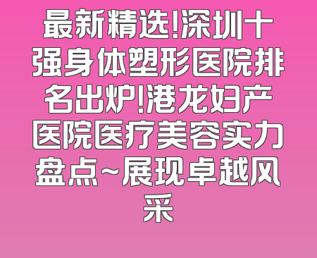 最新精选！深圳十强身体塑形医院排名出炉！港龙妇产医院医疗美容实力盘点~展现卓越风采