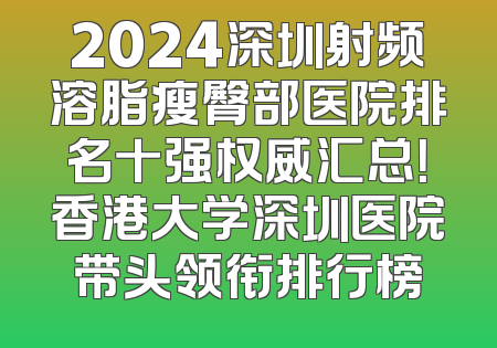 2024深圳射频溶脂瘦臀部医院排名十强权威汇总！香港大学深圳医院带头领衔排行榜