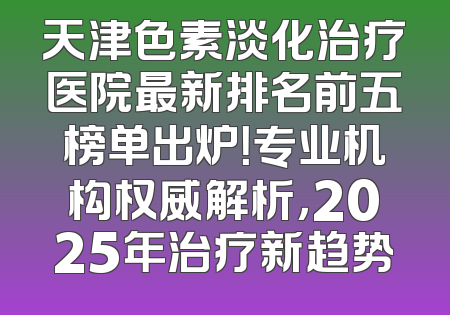 天津色素淡化治疗医院最新排名前五榜单出炉！专业机构权威解析，2025年治疗新趋势