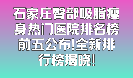 石家庄臀部吸脂瘦身热门医院排名榜前五公布！全新排行榜揭晓！