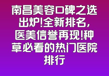 南昌美容口碑之选出炉！全新排名，医美信誉再现！种草必看的热门医院排行