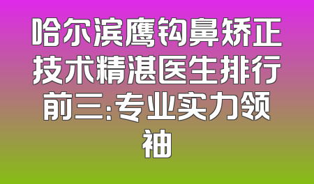 哈尔滨鹰钩鼻矫正技术精湛医生排行前三：专业实力领袖