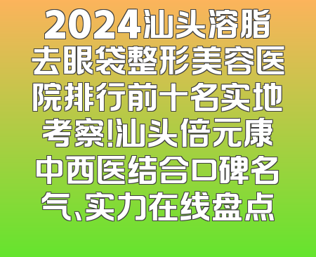 2024汕头溶脂去眼袋整形美容医院排行前十名实地考察！汕头倍元康中西医结合口碑名气、实力在线盘点