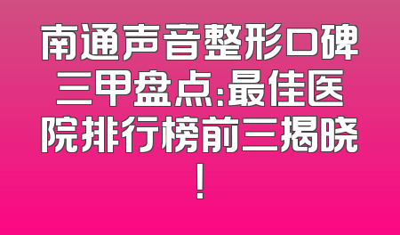 南通声音整形口碑三甲盘点：最佳医院排行榜前三揭晓！