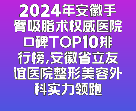 2024年安徽手臂吸脂术权威医院口碑TOP10排行榜，安徽省立友谊医院整形美容外科实力领跑