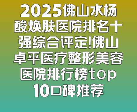 2025佛山水杨酸焕肤医院排名十强综合评定！佛山卓平医疗整形美容医院排行榜top10口碑推荐