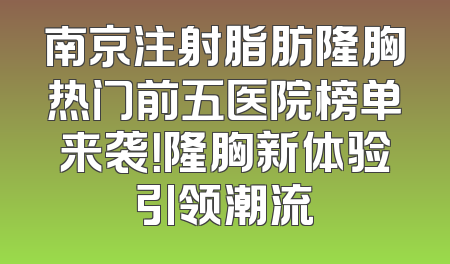 南京注射脂肪隆胸热门前五医院榜单来袭！隆胸新体验引领潮流