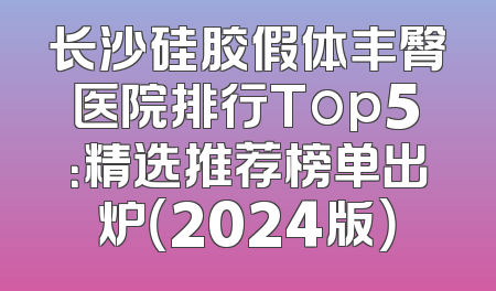 长沙硅胶假体丰臀医院排行Top5：精选推荐榜单出炉（2024版）