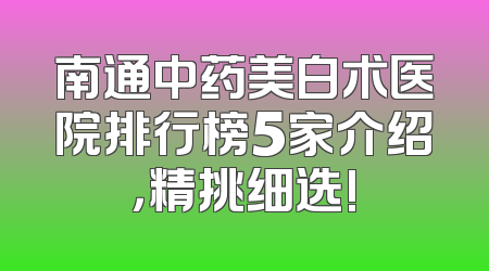 南通中药美白术医院排行榜5家介绍，精挑细选!