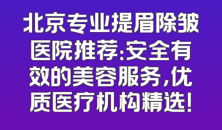 北京专业提眉除皱医院推荐：安全有效的美容服务，优质医疗机构精选！