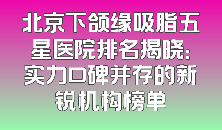 北京下颌缘吸脂五星医院排名揭晓：实力口碑并存的新锐机构榜单