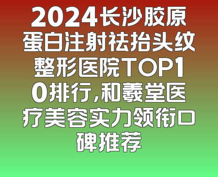 2024长沙胶原蛋白注射祛抬头纹整形医院TOP10排行，和羲堂医疗美容实力领衔口碑推荐