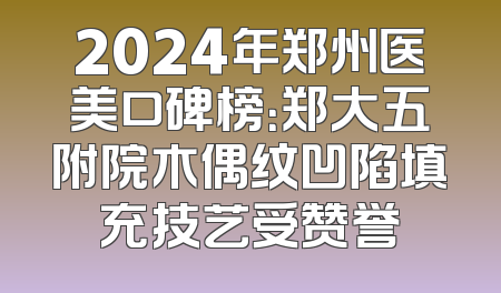 2024年郑州医美口碑榜：郑大五附院木偶纹凹陷填充技艺受赞誉