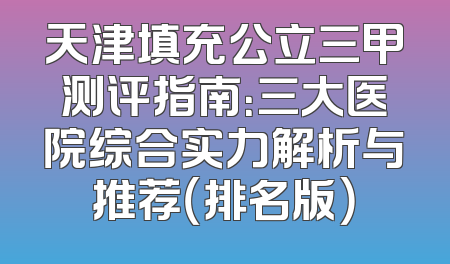 天津填充公立三甲测评指南：三大医院综合实力解析与推荐（排名版）