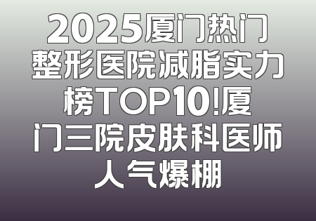 2025厦门热门整形医院减脂实力榜TOP10！厦门三院皮肤科医师人气爆棚