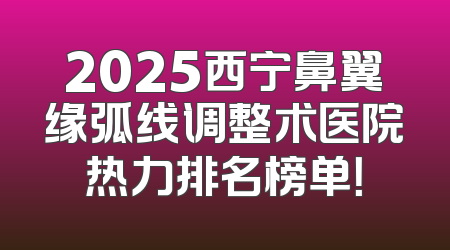 2025西宁鼻翼缘弧线调整术医院热力排名榜单！